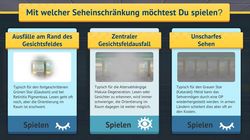 Start-Screen des Online-Spiels. Oben in gelbem Kasten auf dunkelgrauem Hintergrund Schrift "Mit welcher Seheinschränkung möchtest du spielen?". Darunter nebeneinander drei Felder zu drei Seheinschränkungen mit Beispielbild und Betitelung "Ausfälle am Rand des Gesichtsfeldes", "Zentraler Gesichtsfeldausfall" und "Unscharfes Sehen". Unter den Bildern je ein Button „Spielen“ und ein Augensymbol.